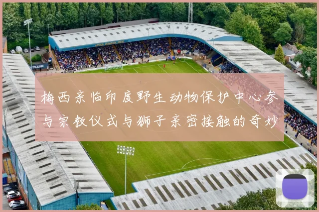 梅西亲临印度野生动物保护中心参与宗教仪式与狮子亲密接触的奇妙体验