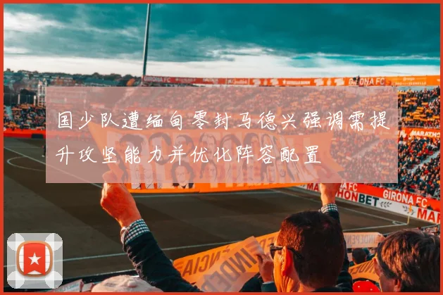 国少队遭缅甸零封马德兴强调需提升攻坚能力并优化阵容配置