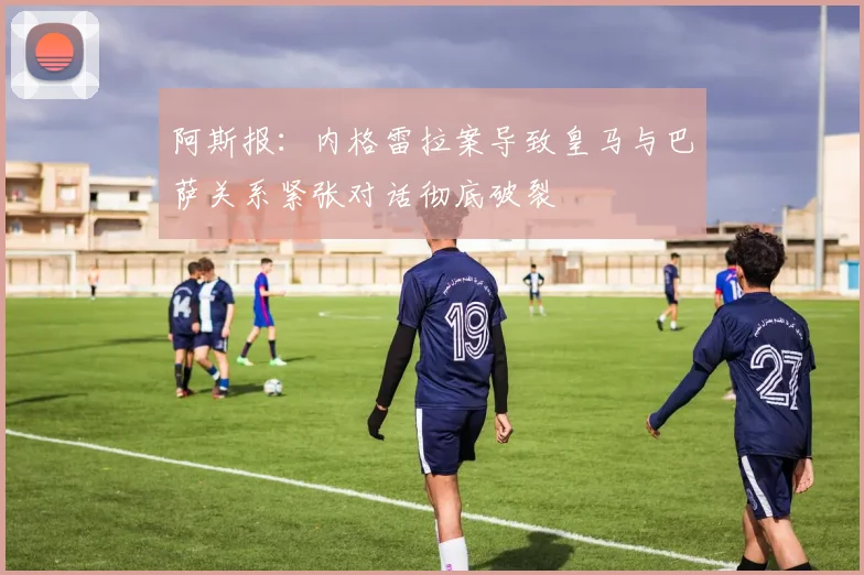 阿斯报：内格雷拉案导致皇马与巴萨关系紧张对话彻底破裂
