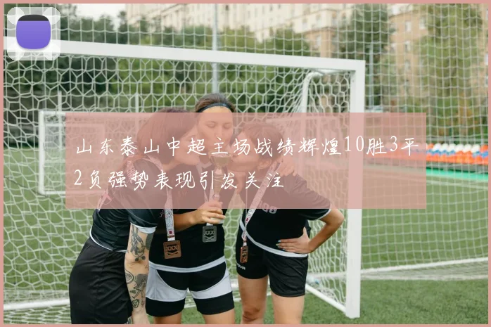 山东泰山中超主场战绩辉煌10胜3平2负强势表现引发关注