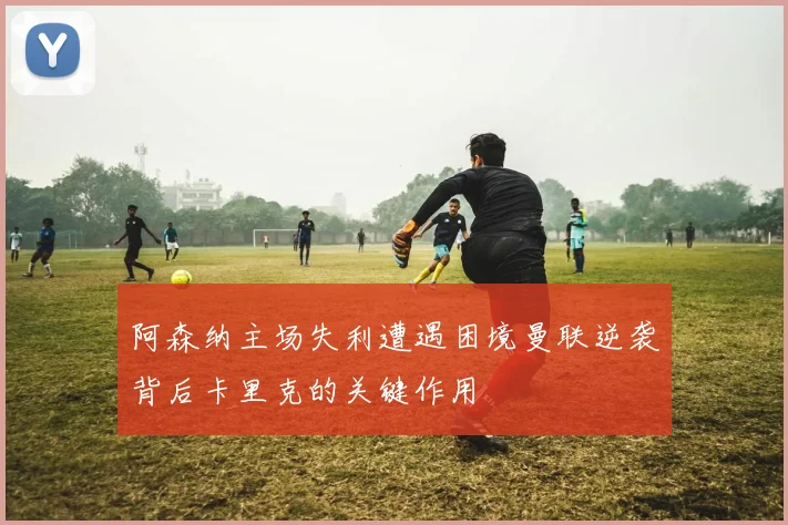 阿森纳主场失利遭遇困境曼联逆袭背后卡里克的关键作用
