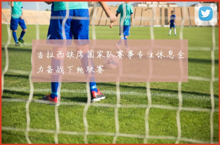 吉拉西缺席国家队赛事专注休息全力备战下轮联赛