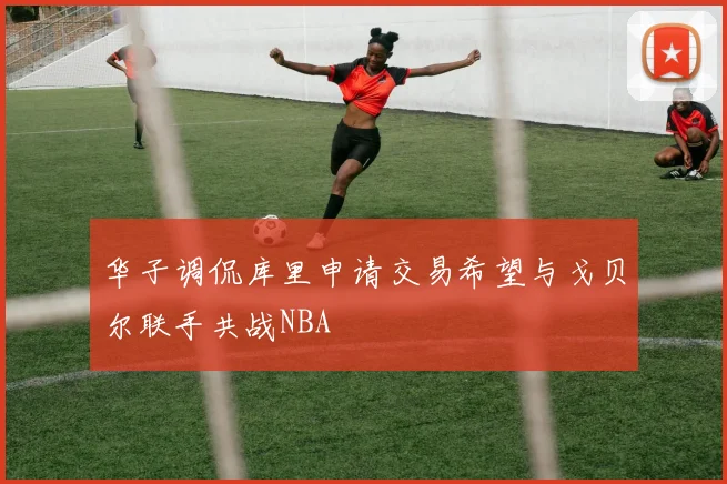 华子调侃库里申请交易希望与戈贝尔联手共战NBA
