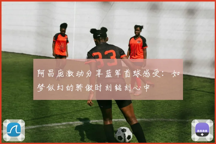 阿昌庞激动分享蓝军首球感受：如梦似幻的骄傲时刻铭刻心中