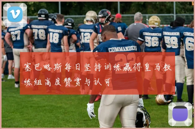 塞巴略斯每日坚持训练赢得皇马教练组高度赞赏与认可
