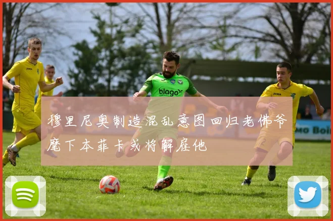 穆里尼奥制造混乱意图回归老佛爷麾下本菲卡或将解雇他