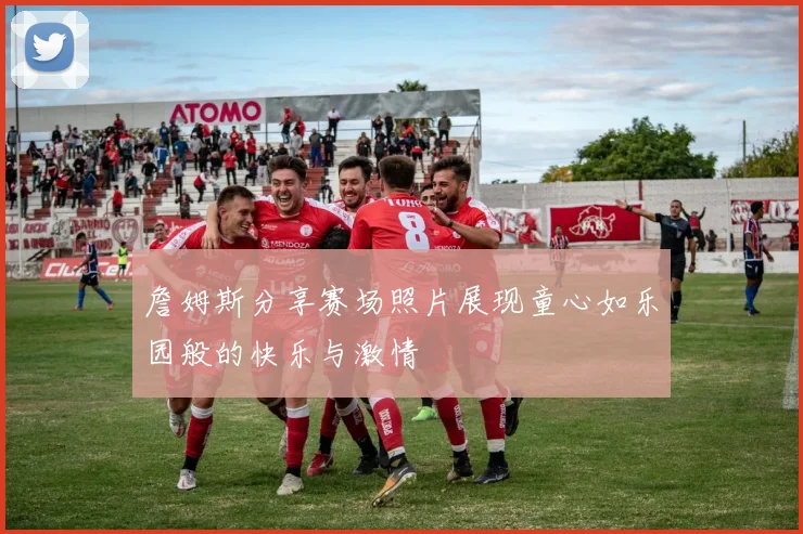 詹姆斯分享赛场照片展现童心如乐园般的快乐与激情