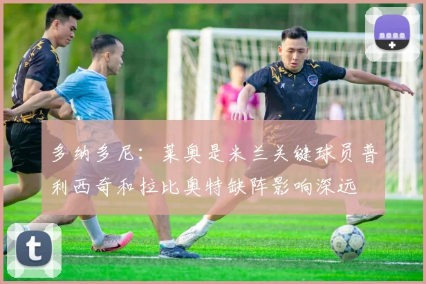 多纳多尼：莱奥是米兰关键球员普利西奇和拉比奥特缺阵影响深远