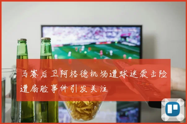 马赛后卫阿格德机场遭球迷袭击险遭扇脸事件引发关注