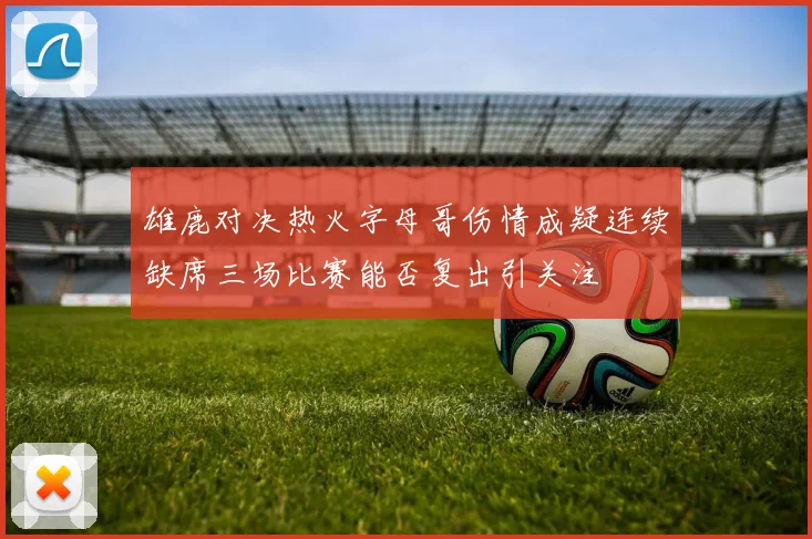 雄鹿对决热火字母哥伤情成疑连续缺席三场比赛能否复出引关注