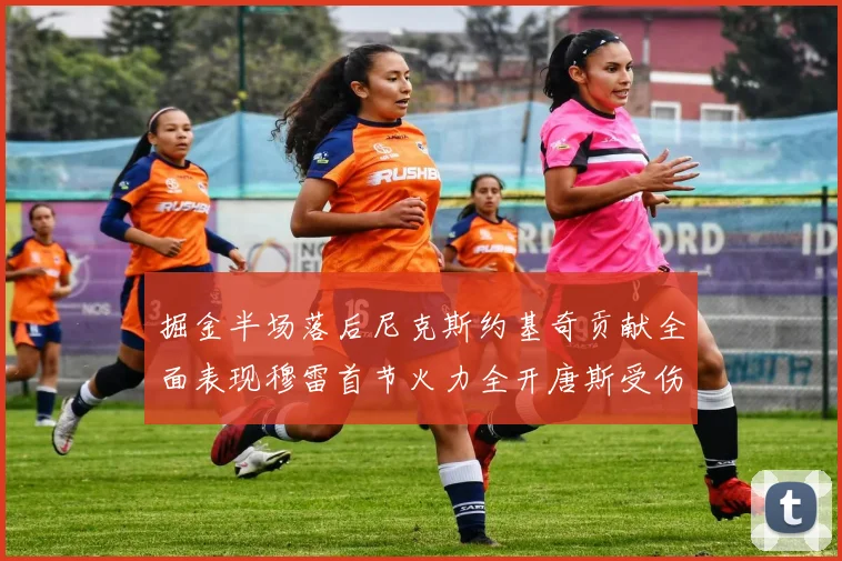 掘金半场落后尼克斯约基奇贡献全面表现穆雷首节火力全开唐斯受伤拼搏不止