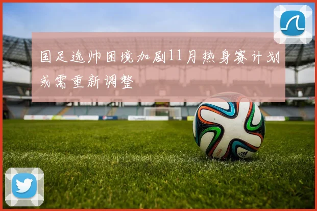 国足选帅困境加剧11月热身赛计划或需重新调整