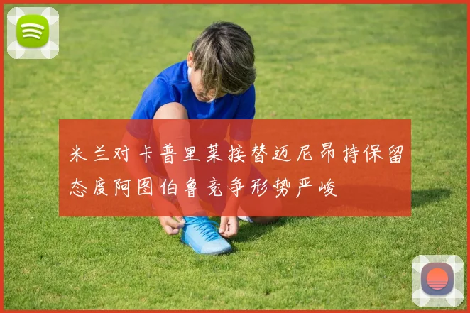 米兰对卡普里莱接替迈尼昂持保留态度阿图伯鲁竞争形势严峻