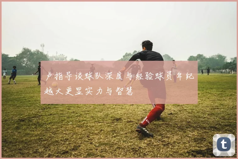 卢指导谈球队深度与经验球员年纪越大更显实力与智慧