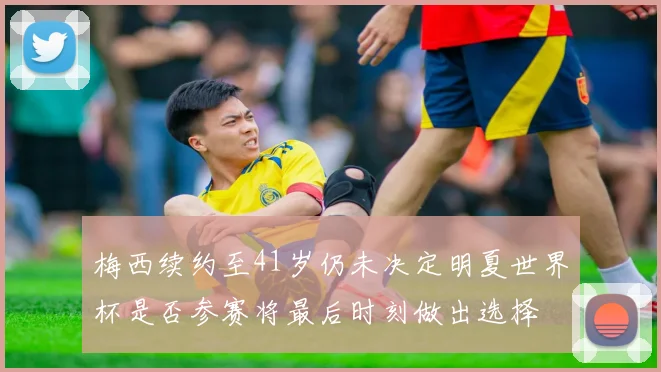 梅西续约至41岁仍未决定明夏世界杯是否参赛将最后时刻做出选择