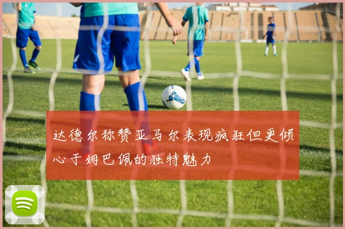 达德尔称赞亚马尔表现疯狂但更倾心于姆巴佩的独特魅力