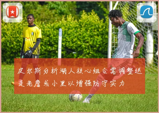 皮尔斯分析湖人核心组合需调整送走老詹或小里以增强防守实力