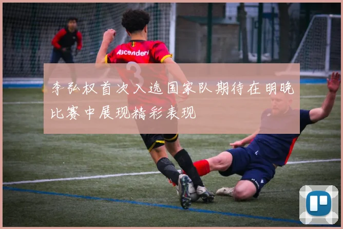 李弘权首次入选国家队期待在明晚比赛中展现精彩表现