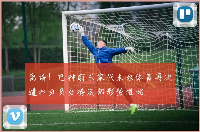 离谱！巴神前东家代米尔体育再次遭扣分负分榜底部形势堪忧