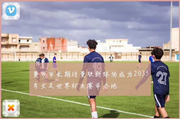 曼市市长期待曼联新球场成为2035年女足世界杯决赛举办地