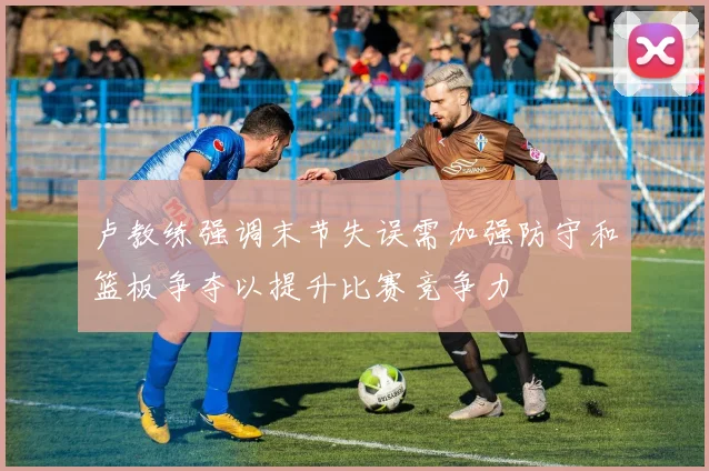 卢教练强调末节失误需加强防守和篮板争夺以提升比赛竞争力