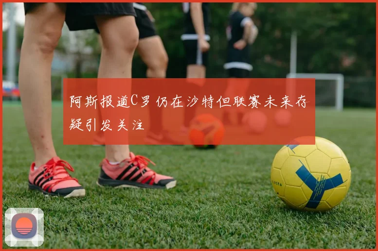 阿斯报道C罗仍在沙特但联赛未来存疑引发关注