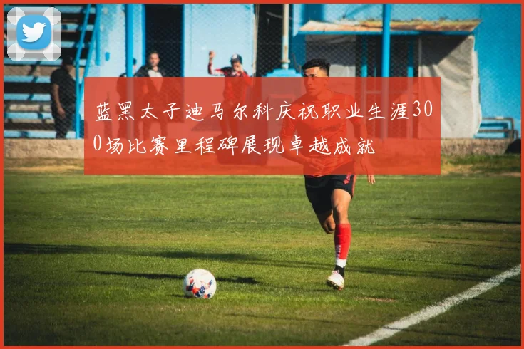 蓝黑太子迪马尔科庆祝职业生涯300场比赛里程碑展现卓越成就